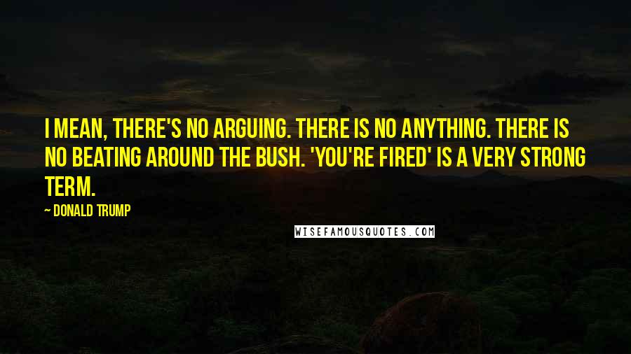 Donald Trump Quotes: I mean, there's no arguing. There is no anything. There is no beating around the bush. 'You're fired' is a very strong term.