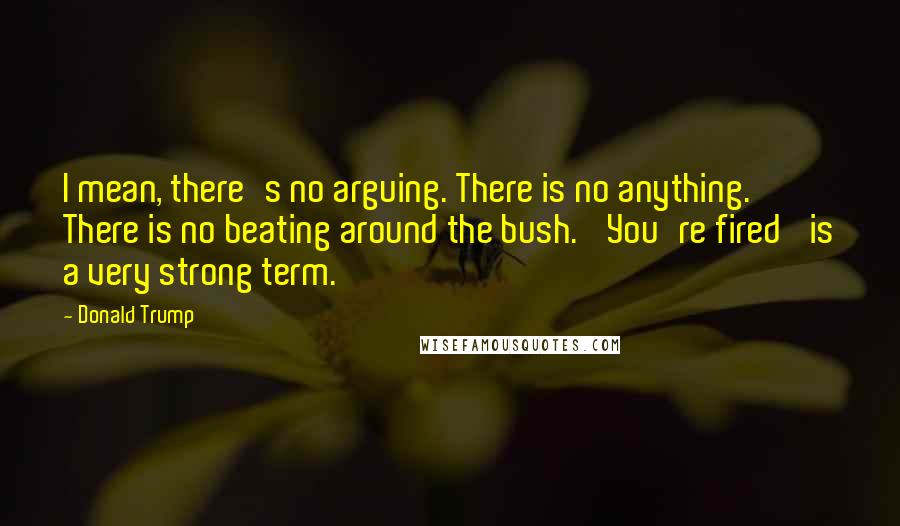 Donald Trump Quotes: I mean, there's no arguing. There is no anything. There is no beating around the bush. 'You're fired' is a very strong term.