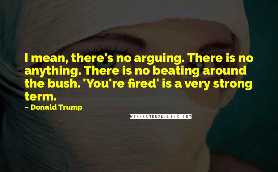 Donald Trump Quotes: I mean, there's no arguing. There is no anything. There is no beating around the bush. 'You're fired' is a very strong term.