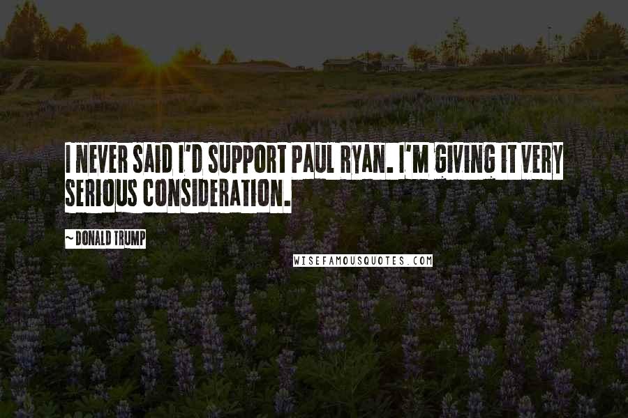 Donald Trump Quotes: I never said I'd support Paul Ryan. I'm giving it very serious consideration.