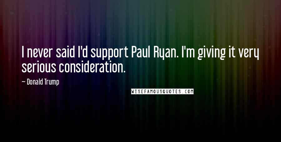 Donald Trump Quotes: I never said I'd support Paul Ryan. I'm giving it very serious consideration.