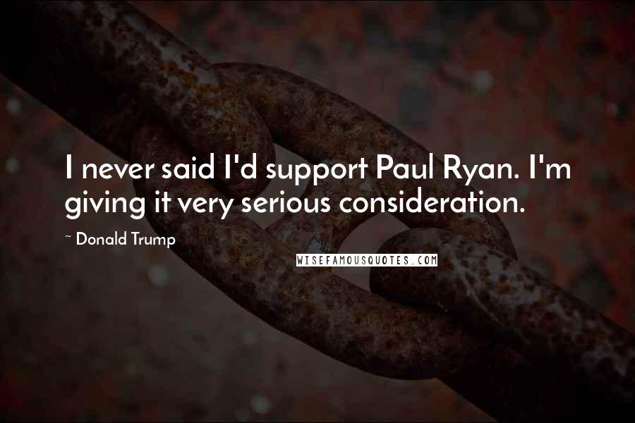 Donald Trump Quotes: I never said I'd support Paul Ryan. I'm giving it very serious consideration.