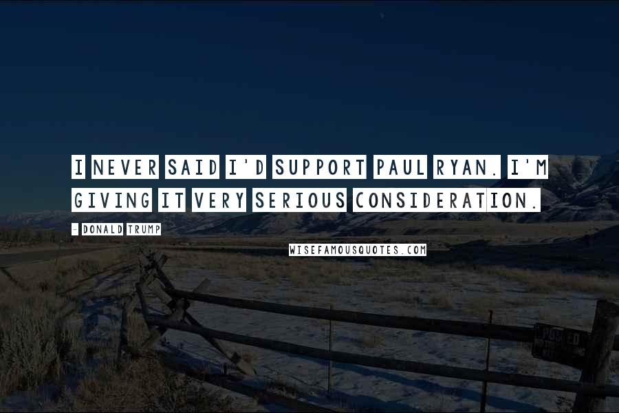 Donald Trump Quotes: I never said I'd support Paul Ryan. I'm giving it very serious consideration.