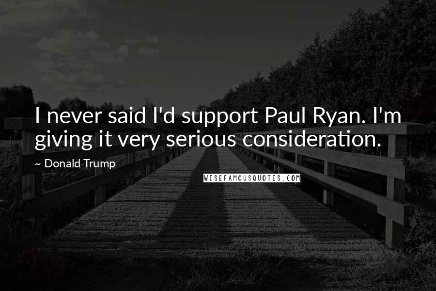 Donald Trump Quotes: I never said I'd support Paul Ryan. I'm giving it very serious consideration.