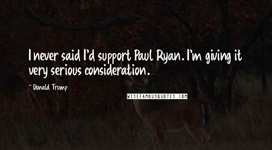 Donald Trump Quotes: I never said I'd support Paul Ryan. I'm giving it very serious consideration.