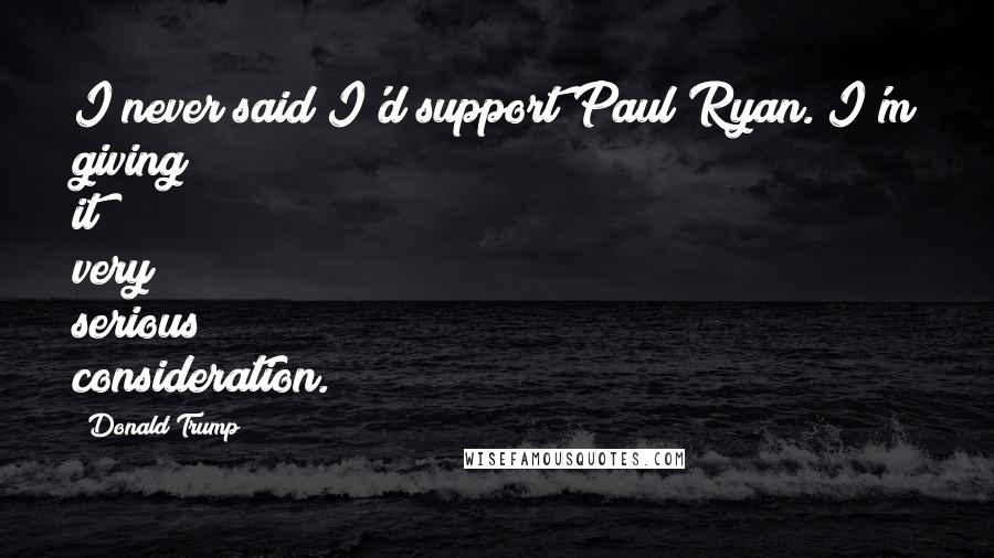 Donald Trump Quotes: I never said I'd support Paul Ryan. I'm giving it very serious consideration.