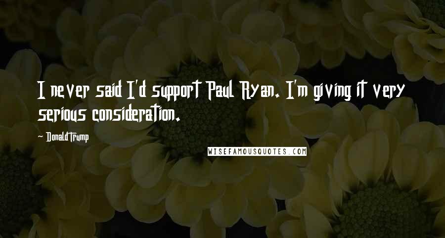 Donald Trump Quotes: I never said I'd support Paul Ryan. I'm giving it very serious consideration.