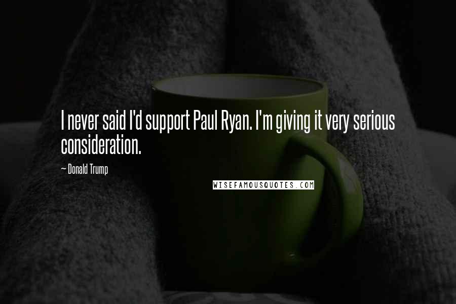 Donald Trump Quotes: I never said I'd support Paul Ryan. I'm giving it very serious consideration.