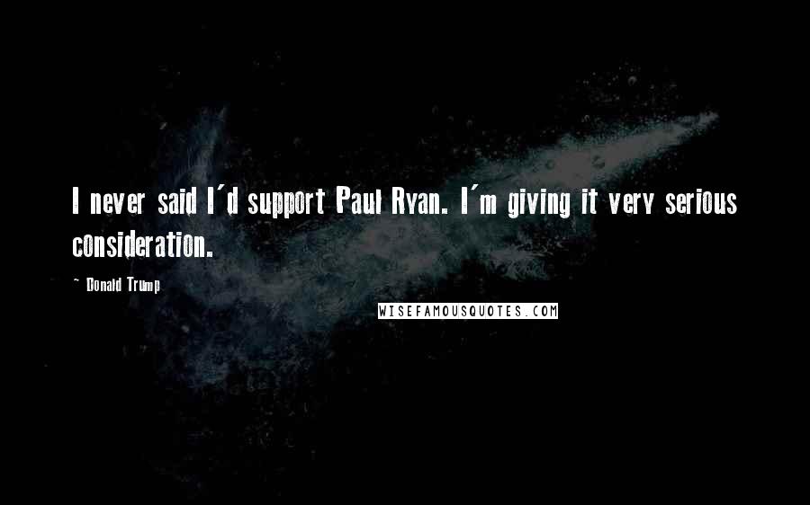 Donald Trump Quotes: I never said I'd support Paul Ryan. I'm giving it very serious consideration.