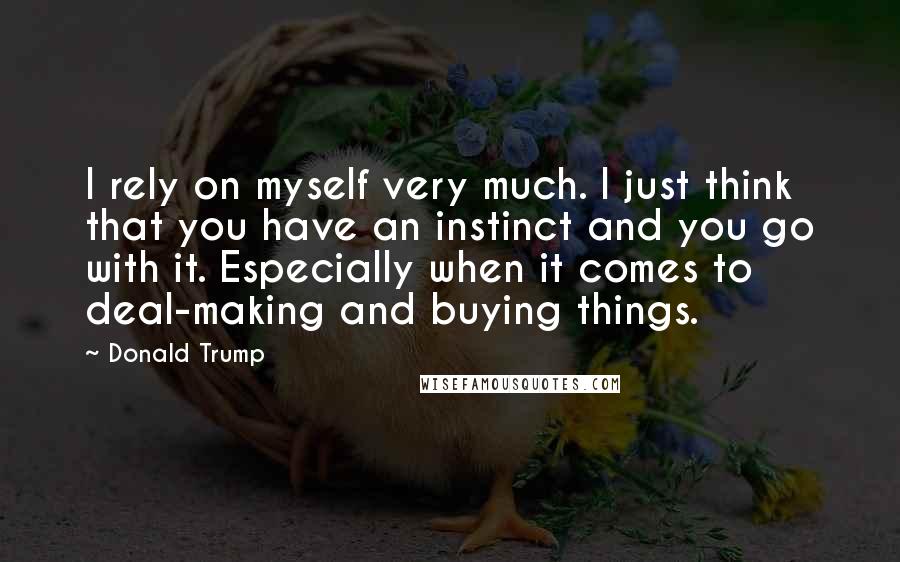 Donald Trump Quotes: I rely on myself very much. I just think that you have an instinct and you go with it. Especially when it comes to deal-making and buying things.