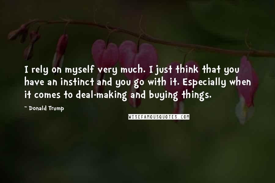 Donald Trump Quotes: I rely on myself very much. I just think that you have an instinct and you go with it. Especially when it comes to deal-making and buying things.