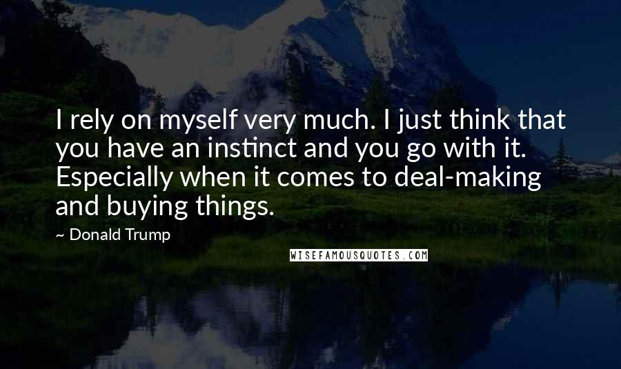 Donald Trump Quotes: I rely on myself very much. I just think that you have an instinct and you go with it. Especially when it comes to deal-making and buying things.