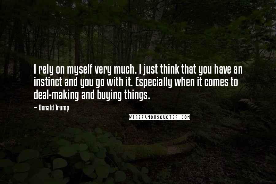 Donald Trump Quotes: I rely on myself very much. I just think that you have an instinct and you go with it. Especially when it comes to deal-making and buying things.