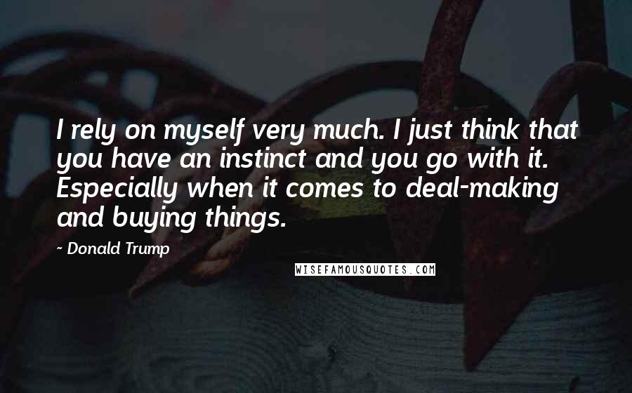 Donald Trump Quotes: I rely on myself very much. I just think that you have an instinct and you go with it. Especially when it comes to deal-making and buying things.