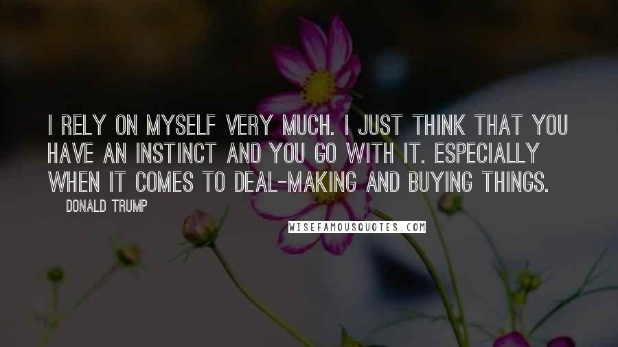 Donald Trump Quotes: I rely on myself very much. I just think that you have an instinct and you go with it. Especially when it comes to deal-making and buying things.