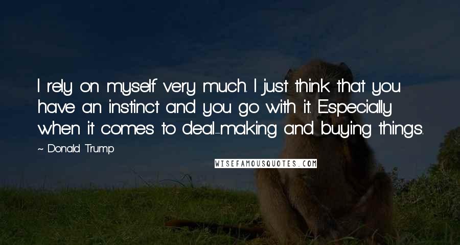 Donald Trump Quotes: I rely on myself very much. I just think that you have an instinct and you go with it. Especially when it comes to deal-making and buying things.