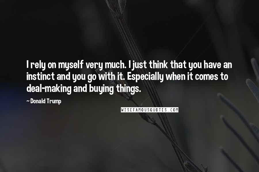 Donald Trump Quotes: I rely on myself very much. I just think that you have an instinct and you go with it. Especially when it comes to deal-making and buying things.