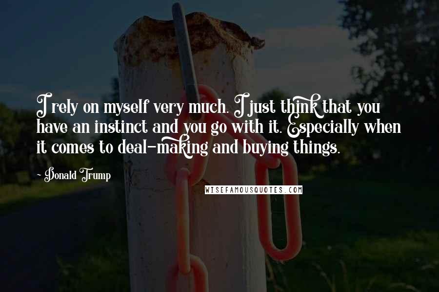 Donald Trump Quotes: I rely on myself very much. I just think that you have an instinct and you go with it. Especially when it comes to deal-making and buying things.