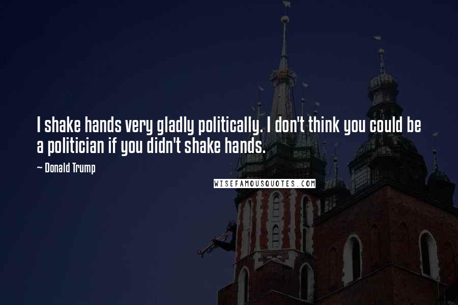 Donald Trump Quotes: I shake hands very gladly politically. I don't think you could be a politician if you didn't shake hands.