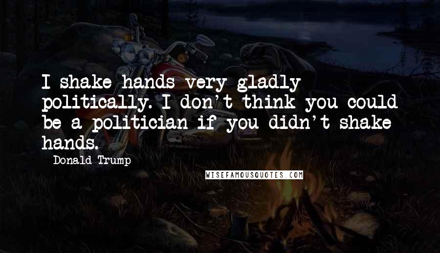 Donald Trump Quotes: I shake hands very gladly politically. I don't think you could be a politician if you didn't shake hands.