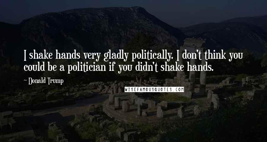 Donald Trump Quotes: I shake hands very gladly politically. I don't think you could be a politician if you didn't shake hands.