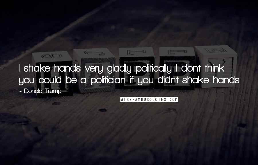 Donald Trump Quotes: I shake hands very gladly politically. I don't think you could be a politician if you didn't shake hands.