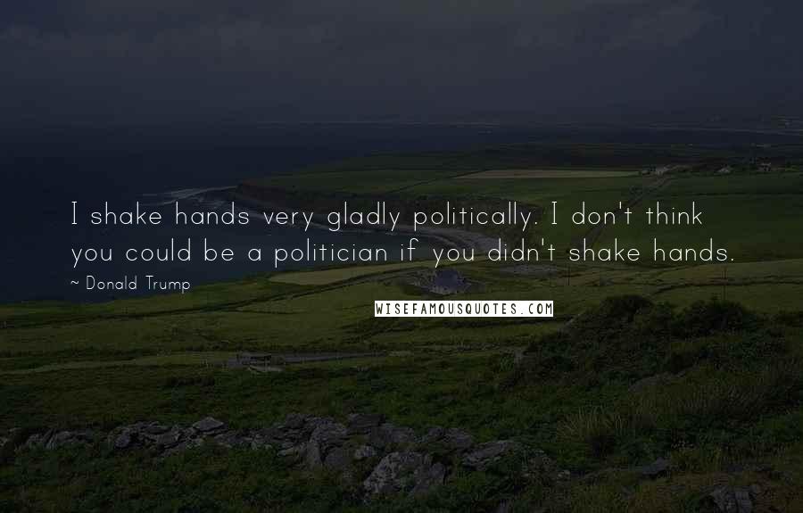 Donald Trump Quotes: I shake hands very gladly politically. I don't think you could be a politician if you didn't shake hands.