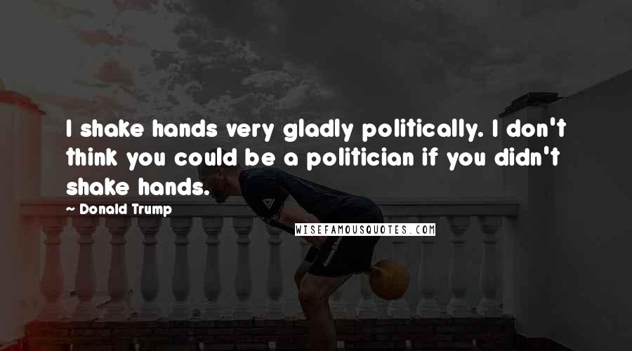 Donald Trump Quotes: I shake hands very gladly politically. I don't think you could be a politician if you didn't shake hands.