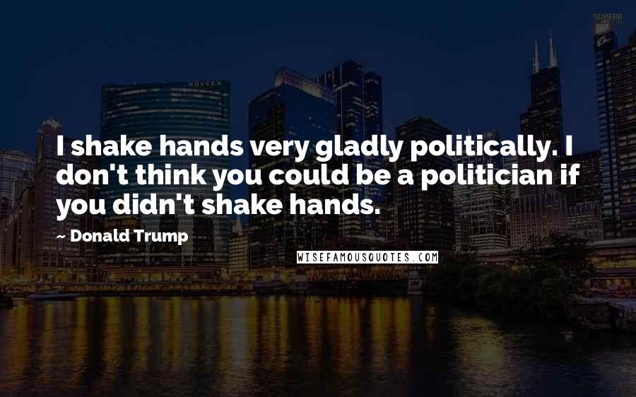 Donald Trump Quotes: I shake hands very gladly politically. I don't think you could be a politician if you didn't shake hands.