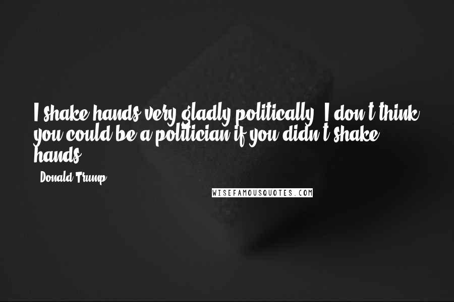 Donald Trump Quotes: I shake hands very gladly politically. I don't think you could be a politician if you didn't shake hands.