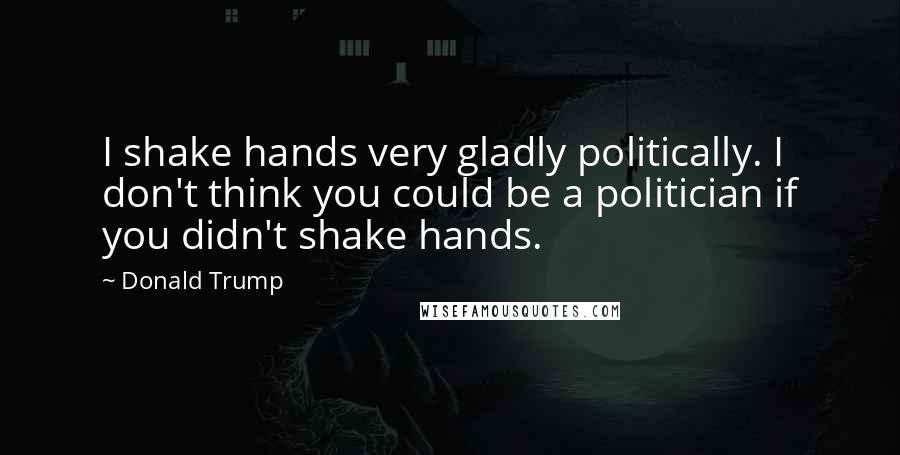 Donald Trump Quotes: I shake hands very gladly politically. I don't think you could be a politician if you didn't shake hands.
