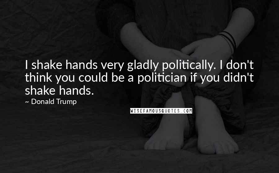 Donald Trump Quotes: I shake hands very gladly politically. I don't think you could be a politician if you didn't shake hands.