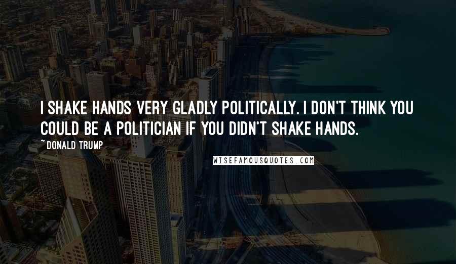 Donald Trump Quotes: I shake hands very gladly politically. I don't think you could be a politician if you didn't shake hands.