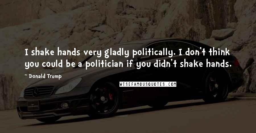 Donald Trump Quotes: I shake hands very gladly politically. I don't think you could be a politician if you didn't shake hands.