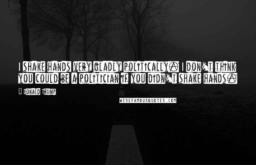 Donald Trump Quotes: I shake hands very gladly politically. I don't think you could be a politician if you didn't shake hands.