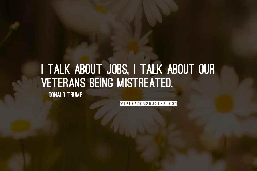 Donald Trump Quotes: I talk about jobs, I talk about our veterans being mistreated.