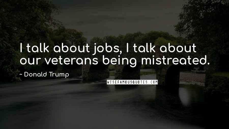 Donald Trump Quotes: I talk about jobs, I talk about our veterans being mistreated.