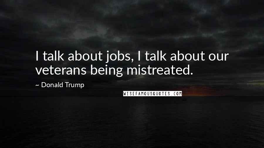 Donald Trump Quotes: I talk about jobs, I talk about our veterans being mistreated.
