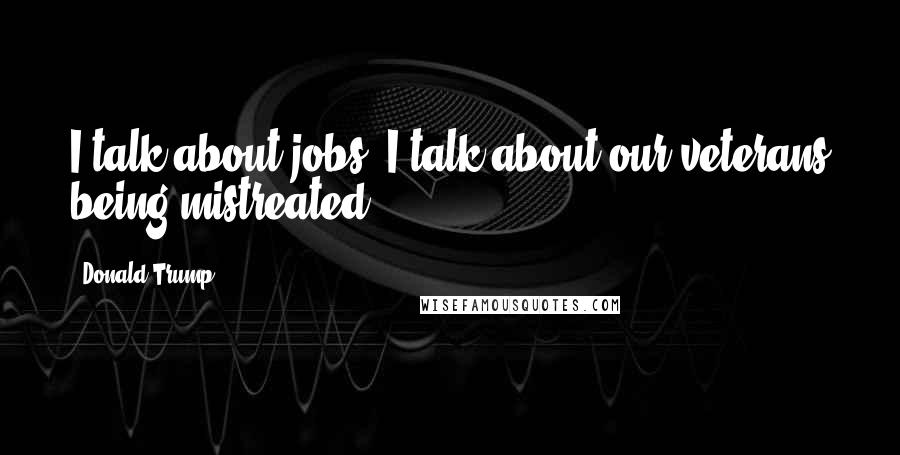 Donald Trump Quotes: I talk about jobs, I talk about our veterans being mistreated.