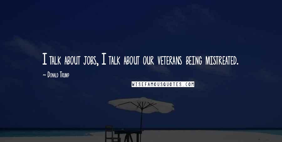 Donald Trump Quotes: I talk about jobs, I talk about our veterans being mistreated.