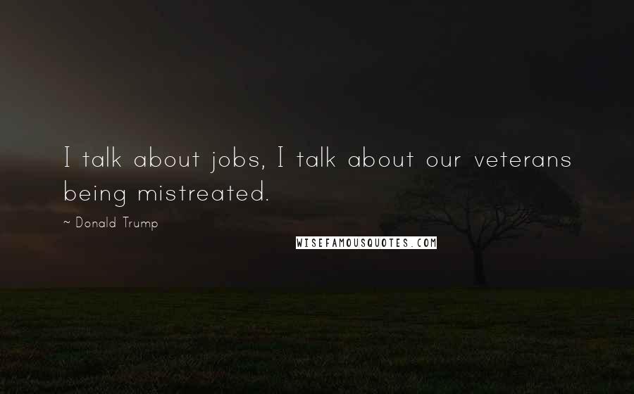 Donald Trump Quotes: I talk about jobs, I talk about our veterans being mistreated.