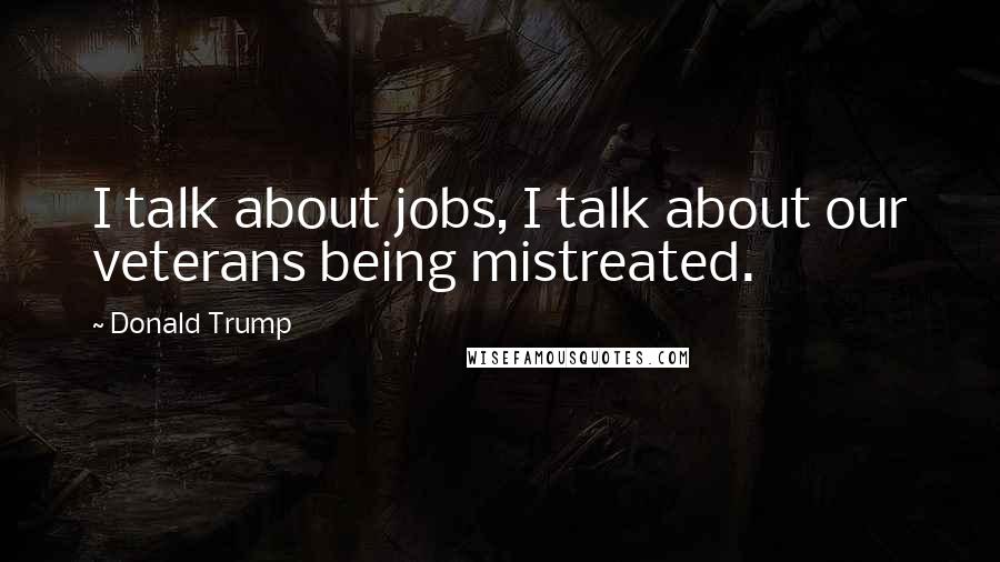 Donald Trump Quotes: I talk about jobs, I talk about our veterans being mistreated.