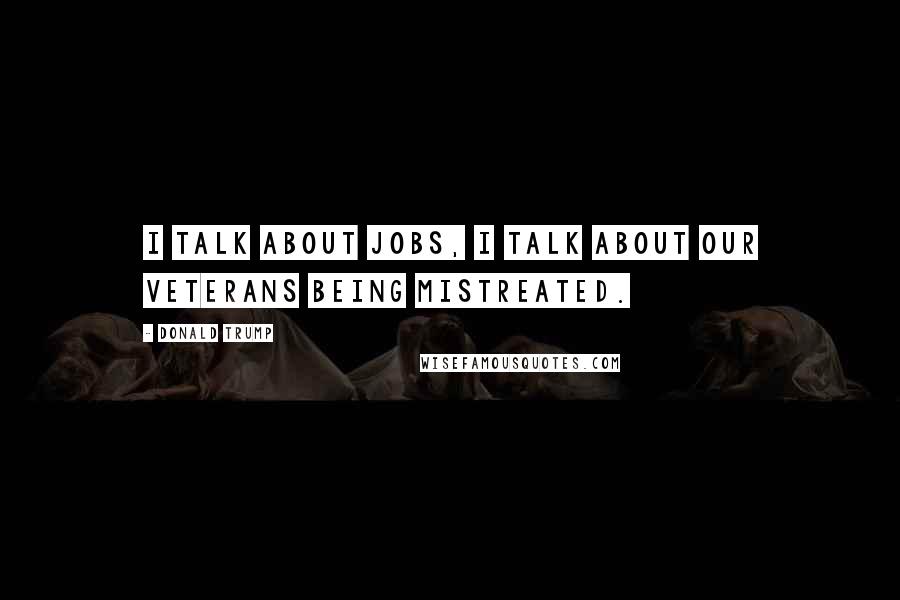 Donald Trump Quotes: I talk about jobs, I talk about our veterans being mistreated.