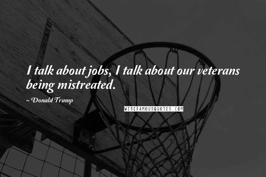 Donald Trump Quotes: I talk about jobs, I talk about our veterans being mistreated.