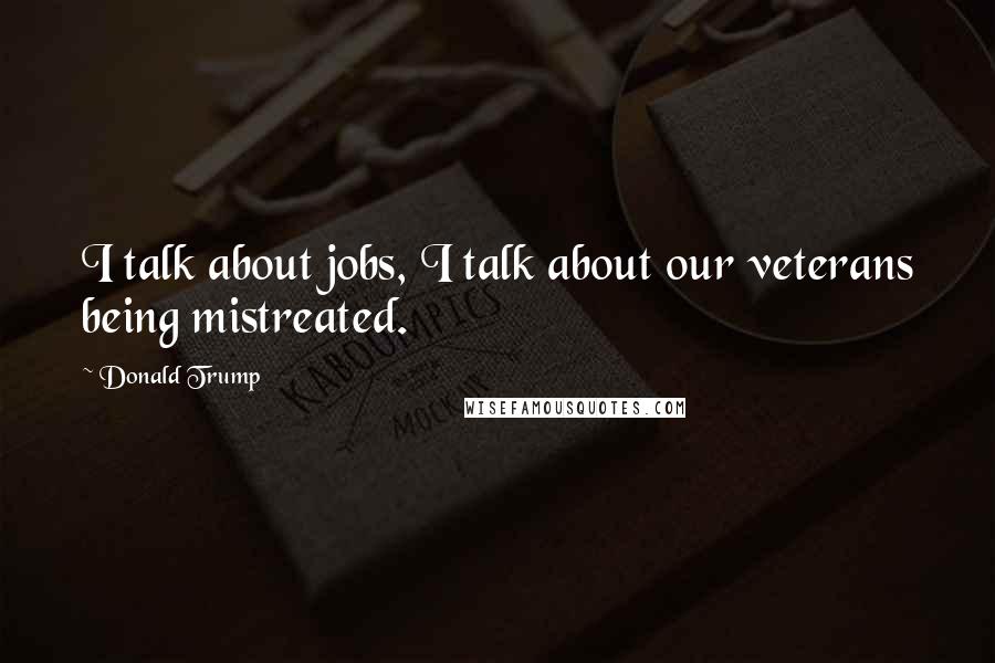 Donald Trump Quotes: I talk about jobs, I talk about our veterans being mistreated.