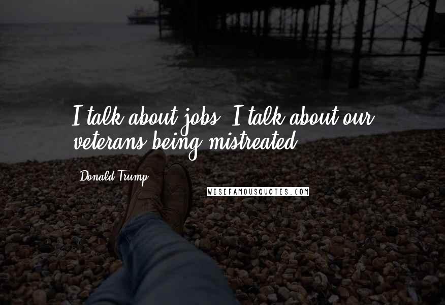 Donald Trump Quotes: I talk about jobs, I talk about our veterans being mistreated.