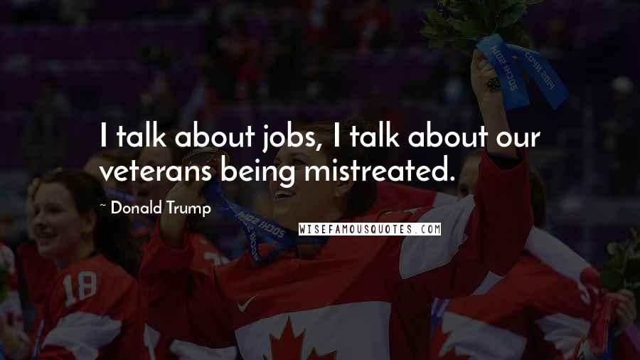 Donald Trump Quotes: I talk about jobs, I talk about our veterans being mistreated.