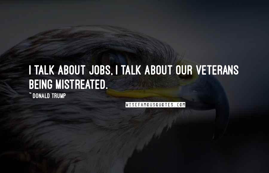 Donald Trump Quotes: I talk about jobs, I talk about our veterans being mistreated.