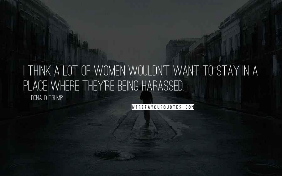 Donald Trump Quotes: I think a lot of women wouldn't want to stay in a place where they're being harassed.