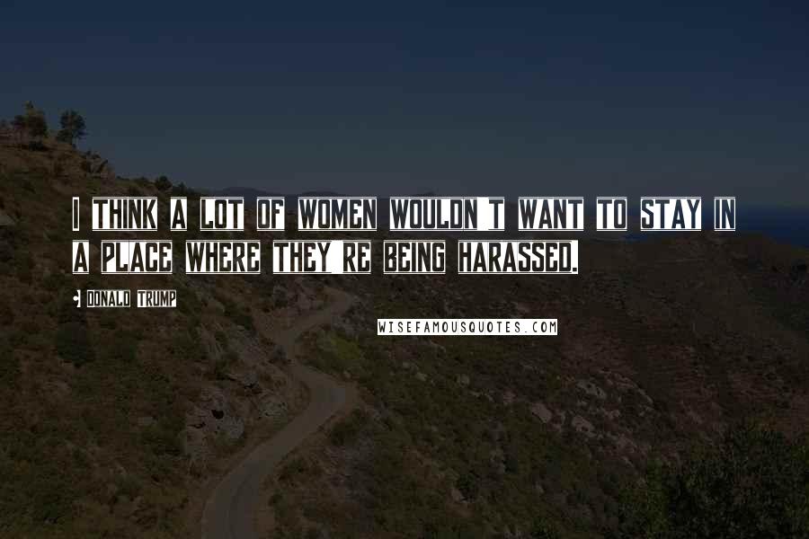 Donald Trump Quotes: I think a lot of women wouldn't want to stay in a place where they're being harassed.